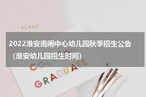 2022淮安南闸中心幼儿园秋季招生公告（淮安幼儿园招生时间）