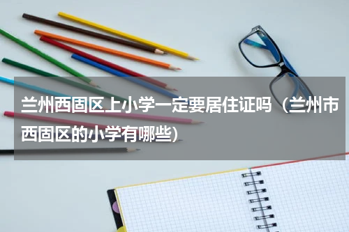 兰州西固区上小学一定要居住证吗（兰州市西固区的小学有哪些）