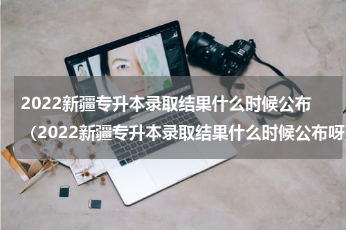 2022新疆专升本录取结果什么时候公布（2022新疆专升本录取结果什么时候公布呀）