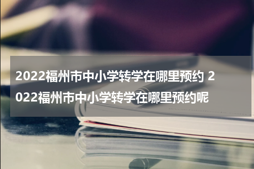 2022福州市中小学转学在哪里预约 2022福州市中小学转学在哪里预约呢