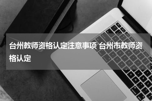 台州教师资格认定注意事项 台州市教师资格认定