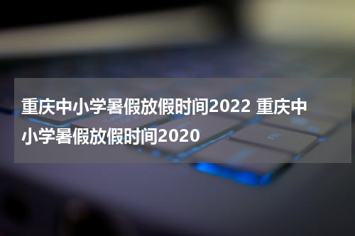 重庆中小学暑假放假时间2022 重庆中小学暑假放假时间2020