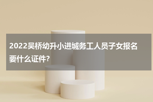 2022吴桥幼升小进城务工人员子女报名要什么证件？
