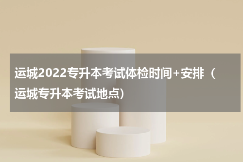 运城2022专升本考试体检时间+安排（运城专升本考试地点）