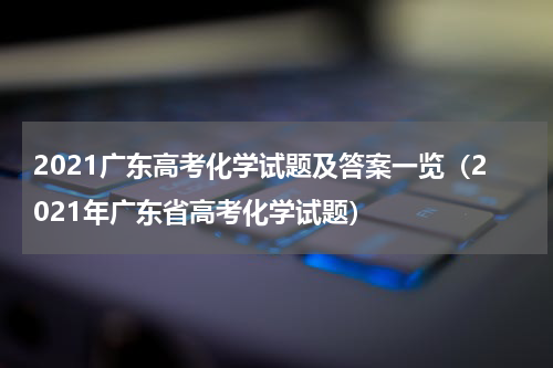 2021广东高考化学试题及答案一览（2021年广东省高考化学试题）
