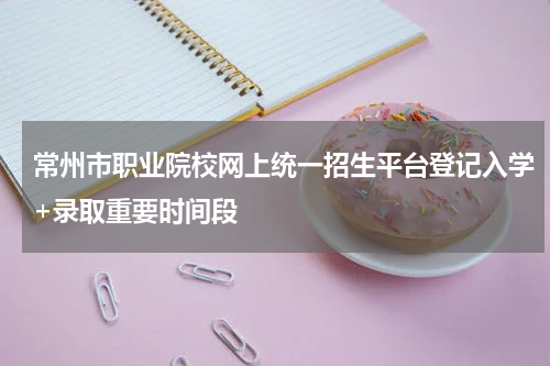 常州市职业院校网上统一招生平台登记入学+录取重要时间段