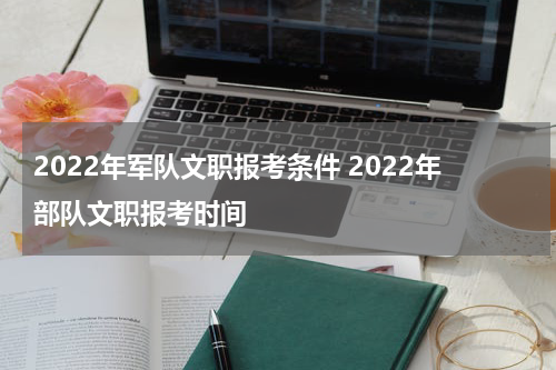 2022年军队文职报考条件 2022年部队文职报考时间