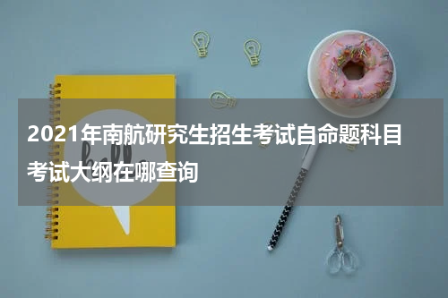 2021年南航研究生招生考试自命题科目考试大纲在哪查询