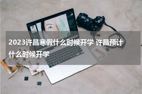 2023许昌寒假什么时候开学 许昌预计什么时候开学