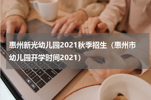 惠州新光幼儿园2021秋季招生（惠州市幼儿园开学时间2021）
