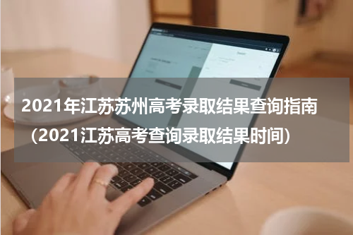 2021年江苏苏州高考录取结果查询指南（2021江苏高考查询录取结果时间）