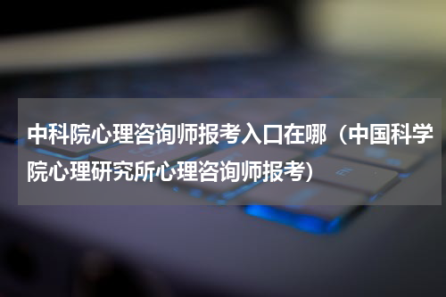 中科院心理咨询师报考入口在哪（中国科学院心理研究所心理咨询师报考）