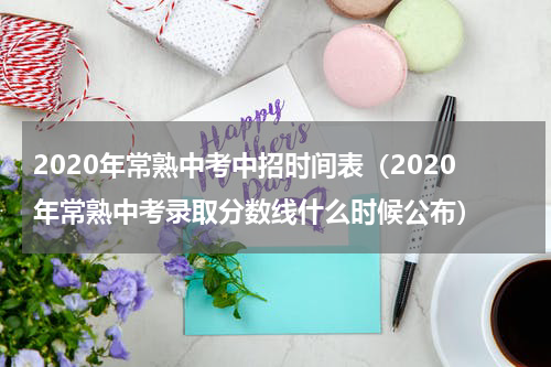 2020年常熟中考中招时间表(2020年常熟中考录取分数线什么时候公布)