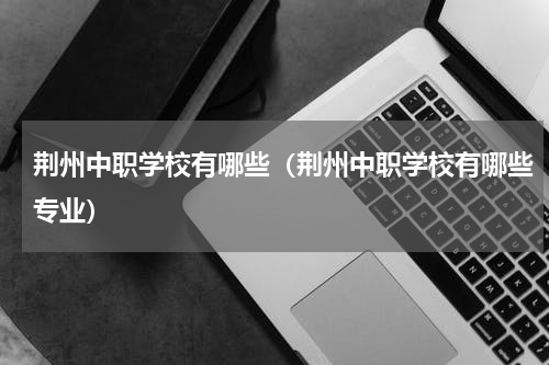 荆州中职学校有哪些（荆州中职学校有哪些专业）