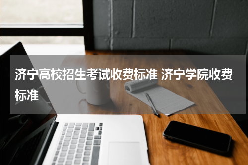 济宁高校招生考试收费标准 济宁学院收费标准