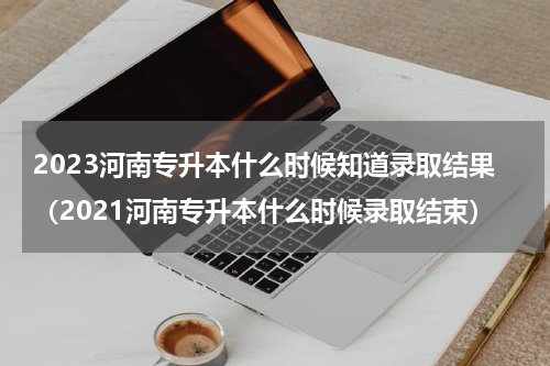2023河南专升本什么时候知道录取结果（2021河南专升本什么时候录取结束）