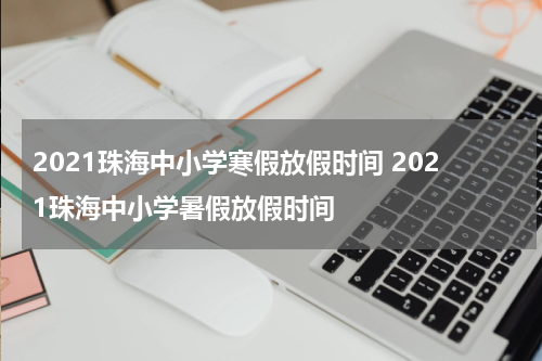 2021珠海中小学寒假放假时间 2021珠海中小学暑假放假时间