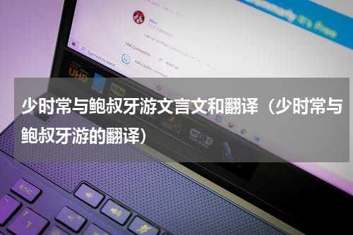 少时常与鲍叔牙游文言文和翻译（少时常与鲍叔牙游的翻译）