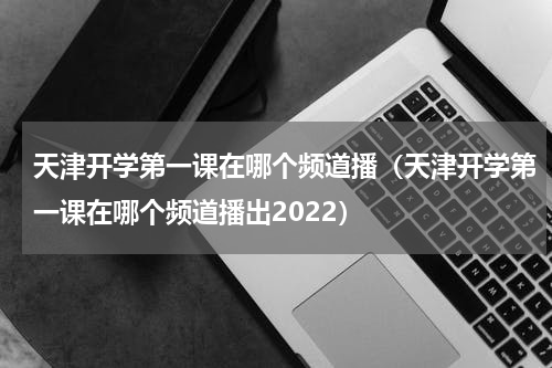 天津开学第一课在哪个频道播（天津开学第一课在哪个频道播出2022）