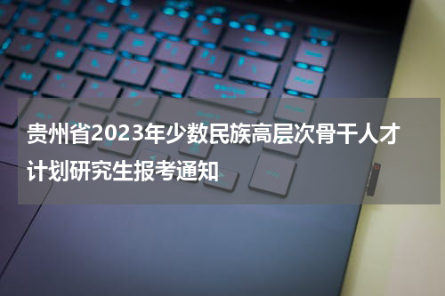 贵州省2023年少数民族高层次骨干人才计划研究生报考通知