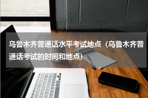 乌鲁木齐普通话水平考试地点（乌鲁木齐普通话考试的时间和地点）