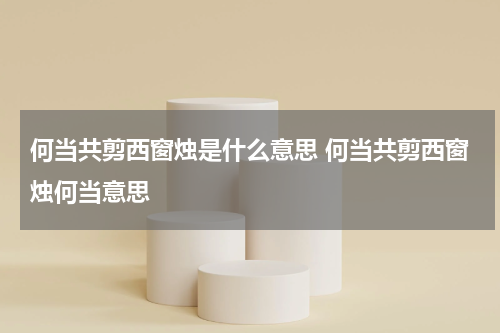 何当共剪西窗烛是什么意思 何当共剪西窗烛何当意思