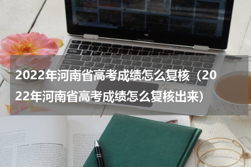 2022年河南省高考成绩怎么复核(2022年河南省高考成绩怎么复核出来)