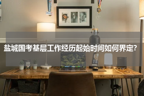 盐城国考基层工作经历起始时间如何界定？