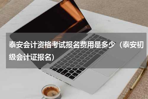 泰安会计资格考试报名费用是多少(泰安初级会计证报名)