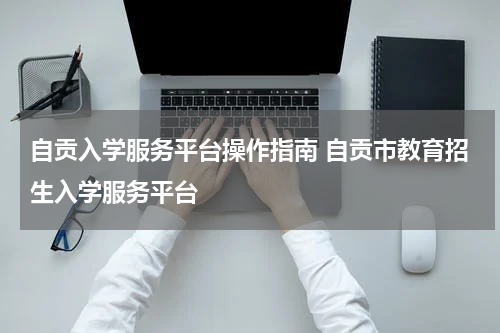 自贡入学服务平台操作指南 自贡市教育招生入学服务平台