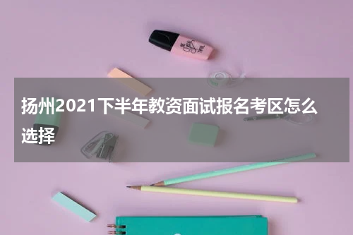 扬州2021下半年教资面试报名考区怎么选择