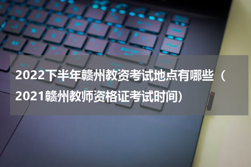 2022下半年赣州教资考试地点有哪些（2021赣州教师资格证考试时间）