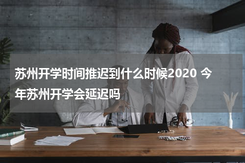 苏州开学时间推迟到什么时候2020 今年苏州开学会延迟吗