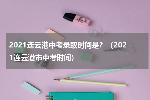 2021连云港中考录取时间是？（2021连云港市中考时间）