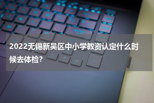 2022无锡新吴区中小学教资认定什么时候去体检？