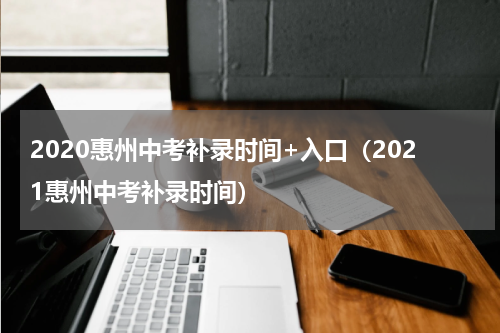 2020惠州中考补录时间+入口(2021惠州中考补录时间)