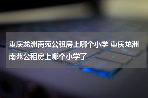 重庆龙洲南苑公租房上哪个小学 重庆龙洲南苑公租房上哪个小学了