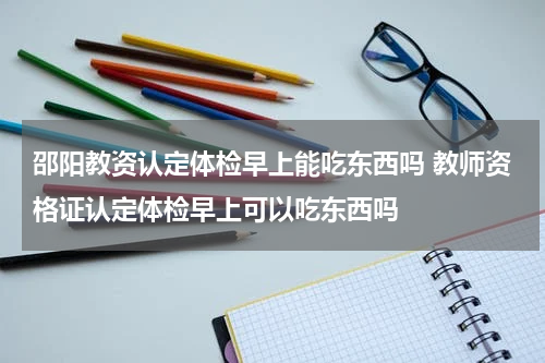 邵阳教资认定体检早上能吃东西吗 教师资格证认定体检早上可以吃东西吗