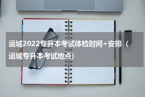 运城2022专升本考试体检时间+安排（运城专升本考试地点）