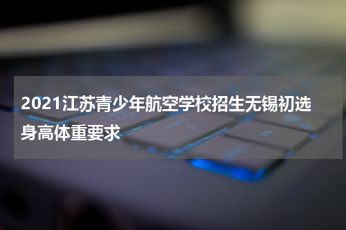 2021江苏青少年航空学校招生无锡初选身高体重要求