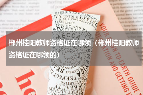 郴州桂阳教师资格证在哪领（郴州桂阳教师资格证在哪领的）