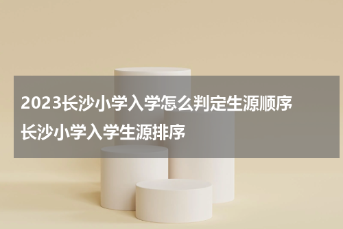 2023长沙小学入学怎么判定生源顺序 长沙小学入学生源排序