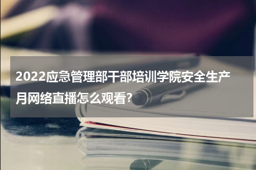 2022应急管理部干部培训学院安全生产月网络直播怎么观看？