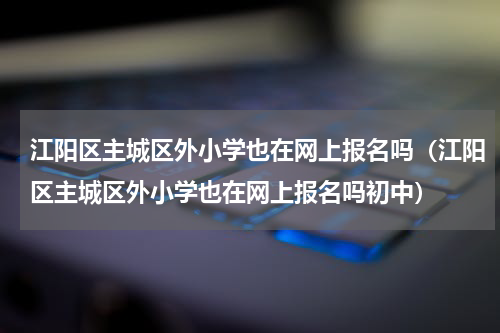 江阳区主城区外小学也在网上报名吗（江阳区主城区外小学也在网上报名吗初中）