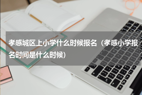 孝感城区上小学什么时候报名（孝感小学报名时间是什么时候）