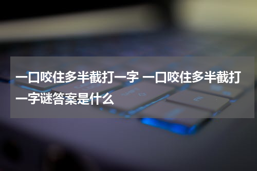 一口咬住多半截打一字 一口咬住多半截打一字谜答案是什么