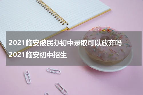 2021临安被民办初中录取可以放弃吗 2021临安初中招生