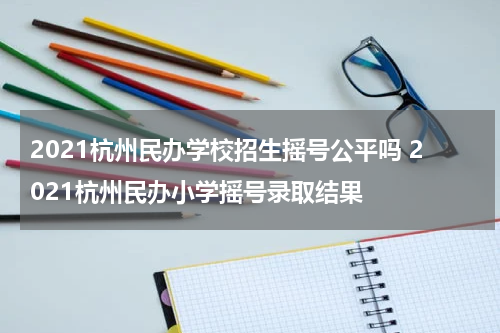 2021杭州民办学校招生摇号公平吗 2021杭州民办小学摇号录取结果