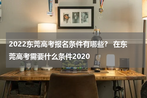 2022东莞高考报名条件有哪些？ 在东莞高考需要什么条件2020
