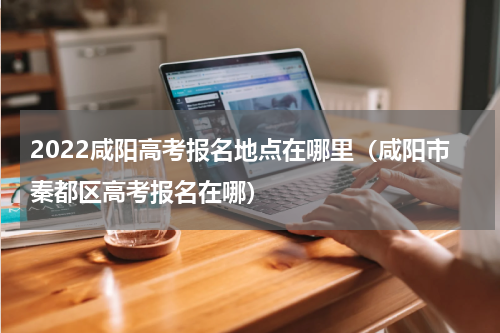 2022咸阳高考报名地点在哪里（咸阳市秦都区高考报名在哪）